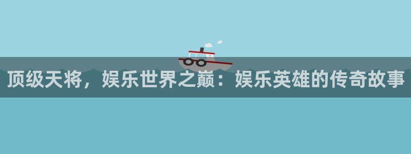 益达娱乐下载：顶级天将，娱乐世界之巅：娱乐英雄的传奇故事